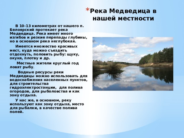Река Медведица в нашей местности В 10-13 километрах от нашего п. Белоярский протекает река Медведица. Река имеет много изгибов и резкие перепады глубины, но в основном река неглубокая. Имеется множество красивых мест, куда можно съездить отдохнуть, половить рыбу: щуку, окуня, плотву и др.  Местные жители круглый год ловят рыбу .   Водные ресурсы реки Медведицы можно использовать для водоснабжения населенных пунктов, для строительства гидроэлектростанции, для полива огородов, для рыболовства и как зону отдыха. У нас же, в основном, реку используют как зону отдыха, место для рыбалки, в качестве полива полей.  