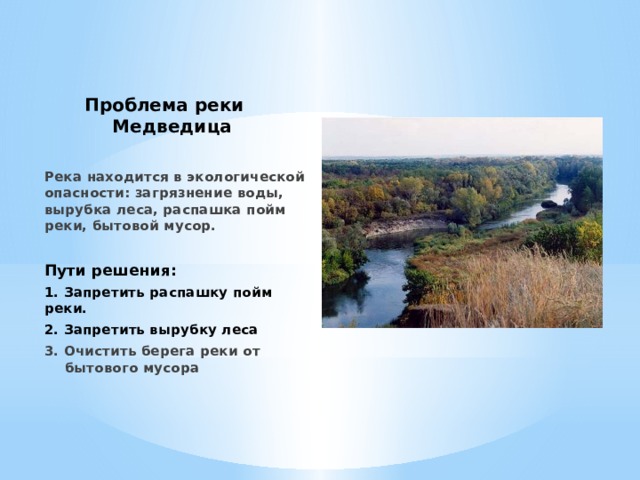 Проблема реки Медведица Река находится в экологической опасности: загрязнение воды, вырубка леса, распашка пойм реки, бытовой мусор.  Пути решения: 1. Запретить распашку пойм реки. 2. Запретить вырубку леса 3. Очистить берега реки от бытового мусора 