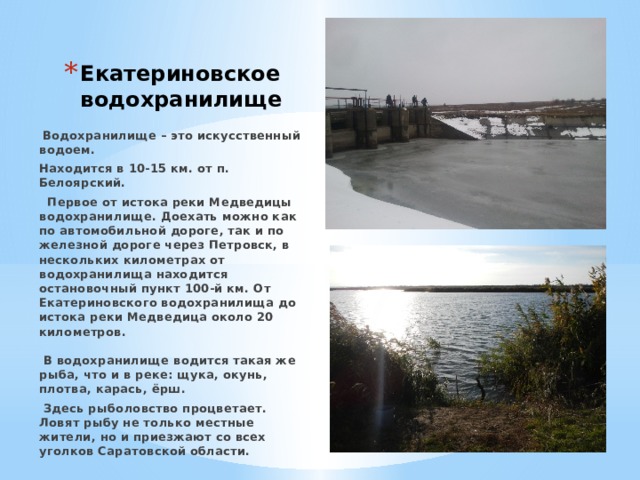 Екатериновское водохранилище  Водохранилище – это искусственный водоем. Находится в 10-15 км. от п. Белоярский.  Первое от истока реки Медведицы водохранилище. Доехать можно как по автомобильной дороге, так и по железной дороге через Петровск, в нескольких километрах от водохранилища находится остановочный пункт 100-й км. От Екатериновского водохранилища до истока реки Медведица около 20 километров.   В водохранилище водится такая же рыба, что и в реке: щука, окунь, плотва, карась, ёрш.  Здесь рыболовство процветает. Ловят рыбу не только местные жители, но и приезжают со всех уголков Саратовской области. 