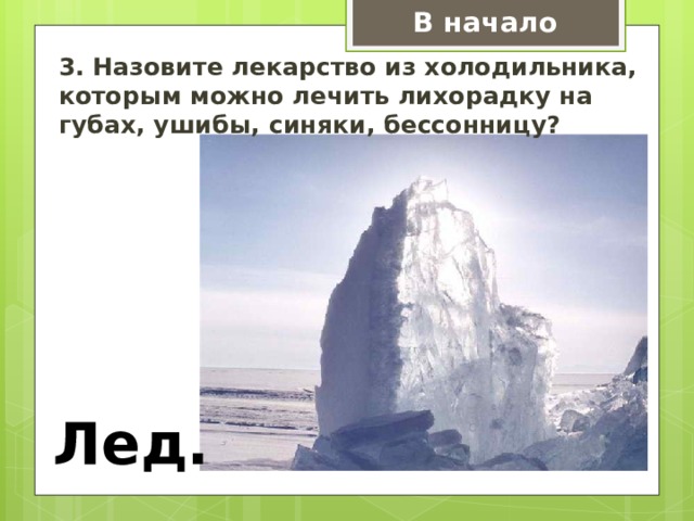 В начало 3. Назовите лекарство из холодильника, которым можно лечить лихорадку на губах, ушибы, синяки, бессонницу? Лед. 
