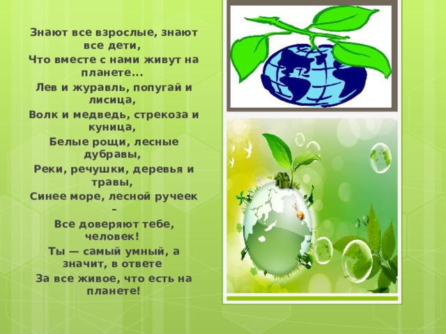 Знают все взрослые, знают все дети, Что вместе с нами живут на планете... Лев и журавль, попугай и лисица, Волк и медведь, стрекоза и куница, Белые рощи, лесные дубравы, Реки, речушки, деревья и травы, Синее море, лесной ручеек – Все доверяют тебе, человек! Ты — самый умный, а значит, в ответе За все живое, что есть на планете!  