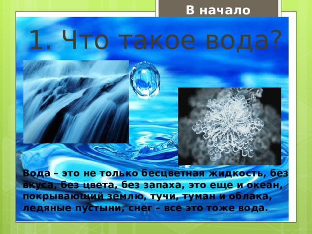 В начало 1. Что такое вода? Вода – это не только бесцветная жидкость, без вкуса, без цвета, без запаха, это еще и океан, покрывающий землю, тучи, туман и облака, ледяные пустыни, снег – все это тоже вода. 