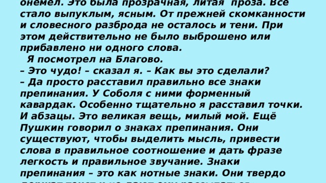  «Я прочел рассказ, – пишет К. Паустовский, – и онемел. Это была прозрачная, литая  проза. Все стало выпуклым, ясным. От прежней скомканности и словесного разброда не осталось и тени. При этом действительно не было выброшено или прибавлено ни одного слова.   Я посмотрел на Благово.  – Это чудо! – сказал я. – Как вы это сделали?  – Да просто расставил правильно все знаки препинания. У Соболя с ними форменный кавардак. Особенно тщательно я расставил точки. И абзацы. Это великая вещь, милый мой. Ещё Пушкин говорил о знаках препинания. Они существуют, чтобы выделить мысль, привести слова в правильное соотношение и дать фразе легкость и правильное звучание. Знаки препинания – это как нотные знаки. Они твердо держат текст и не дают ему рассыпаться».   