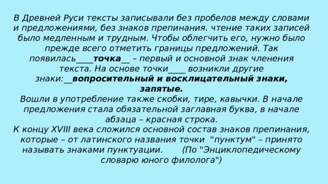 В Древней Руси тексты записывали без пробелов между словами и предложениями, без знаков препинания. чтение таких записей было медленным и трудным. Чтобы облегчить его, нужно было прежде всего отметить границы предложений. Так появилась____ точка __ – первый и основной знак членения текста. На основе точки____ возникли другие знаки:__ вопросительный и восклицательный знаки, запятые.  Вошли в употребление также скобки, тире, кавычки. В начале предложения стала обязательной заглавная буква, в начале абзаца – красная строка.  К концу XVIII века сложился основной состав знаков препинания, которые – от латинского названия точки  