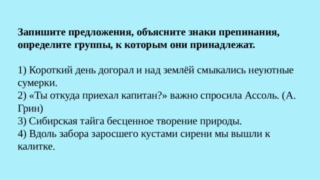Запишите предложения, объясните знаки препинания, определите группы, к которым они принадлежат.   1) Короткий день догорал и над землёй смыкались неуютные сумерки.  2) «Ты откуда приехал капитан?» важно спросила Ассоль. (А. Грин)  3) Сибирская тайга бесценное творение природы.  4) Вдоль забора заросшего кустами сирени мы вышли к калитке.   