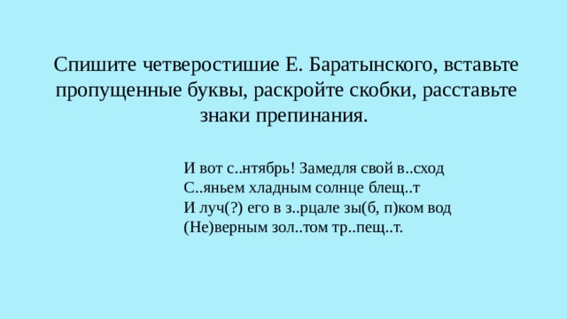 Спишите четверостишие Е. Баратынского, вставьте пропущенные буквы, раскройте скобки, расставьте знаки препинания. И вот с..нтябрь! Замедля свой в..сход С..яньем хладным солнце блещ..т И луч(?) его в з..рцале зы(б, п)ком вод (Не)верным зол..том тр..пещ..т. 