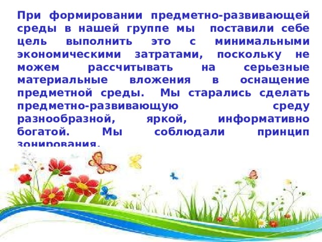 При формировании предметно-развивающей среды в нашей группе мы поставили себе цель выполнить это с минимальными экономическими затратами, поскольку не можем рассчитывать на серьезные материальные вложения в оснащение предметной среды.  Мы старались сделать предметно-развивающую среду разнообразной, яркой, информативно богатой. Мы соблюдали принцип зонирования. В группе созданы условия для разных видов детской деятельности (игровой, продуктивной и познавательно-исследовательской). вида деятельности. 