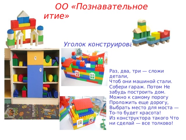          ОО «Познавательное развитие»      Уголок конструирования    Раз, два, три — сложи детали, Чтоб они машиной стали. Собери гараж. Потом Не забудь построить дом. Можно к самому порогу Проложить еще дорогу, Выбрать место для моста — То-то будет красота! Из конструктора такого Что ни сделай — все толково! 