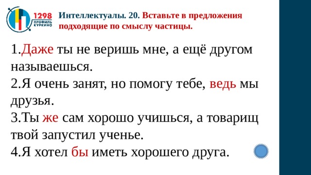 Интеллектуалы. 20. Вставьте в предложения подходящие по смыслу частицы. 1. Даже ты не веришь мне, а ещё другом называешься. 2.Я очень занят, но помогу тебе, ведь мы друзья. 3.Ты же сам хорошо учишься, а товарищ твой запустил ученье. 4.Я хотел бы иметь хорошего друга. 