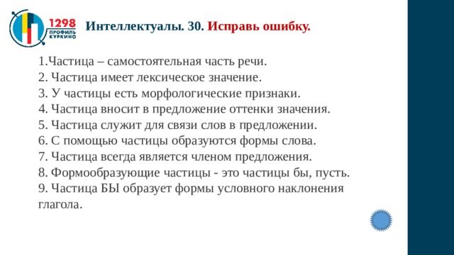Интеллектуалы. 30. Исправь ошибку. Частица – самостоятельная часть речи. 2. Частица имеет лексическое значение. 3. У частицы есть морфологические признаки. 4. Частица вносит в предложение оттенки значения. 5. Частица служит для связи слов в предложении. 6. С помощью частицы образуются формы слова. 7. Частица всегда является членом предложения. 8. Формообразующие частицы - это частицы бы, пусть. 9. Частица БЫ образует формы условного наклонения глагола. 
