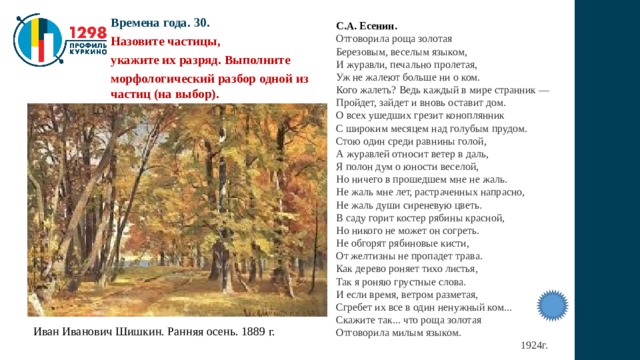 Времена года. 30. Назовите частицы, укажите их разряд. Выполните морфологический разбор одной из частиц (на выбор). С.А. Есенин. Отговорила роща золотая  Березовым, веселым языком,  И журавли, печально пролетая,  Уж не жалеют больше ни о ком.  Кого жалеть? Ведь каждый в мире странник —  Пройдет, зайдет и вновь оставит дом.  О всех ушедших грезит коноплянник  С широким месяцем над голубым прудом.  Стою один среди равнины голой,  А журавлей относит ветер в даль,  Я полон дум о юности веселой,  Но ничего в прошедшем мне не жаль.  Не жаль мне лет, растраченных напрасно,  Не жаль души сиреневую цветь.  В саду горит костер рябины красной,  Но никого не может он согреть.  Не обгорят рябиновые кисти,  От желтизны не пропадет трава.  Как дерево роняет тихо листья,  Так я роняю грустные слова.  И если время, ветром разметая,  Сгребет их все в один ненужный ком...  Скажите так... что роща золотая  Отговорила милым языком.  1924г. Иван Иванович Шишкин. Ранняя осень. 1889 г. 