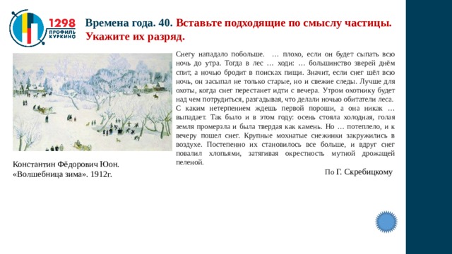 Времена года. 40. Вставьте подходящие по смыслу частицы. Укажите их разряд. Снегу нападало побольше. … плохо, если он будет сыпать всю ночь до утра. Тогда в лес … ходи: … большинство зверей днём спит, а ночью бродит в поисках пищи. Значит, если снег шёл всю ночь, он засыпал не только старые, но и свежие следы. Лучше для охоты, когда снег перестанет идти с вечера. Утром охотнику будет над чем потрудиться, разгадывая, что делали ночью обитатели леса. С каким нетерпением ждешь первой пороши, а она никак … выпадает. Так было и в этом году: осень стояла холодная, голая земля промерзла и была твердая как камень. Но … потеплело, и к вечеру пошел снег. Крупные мохнатые снежинки закружились в воздухе. Постепенно их становилось все больше, и вдруг снег повалил хлопьями, затягивая окрестность мутной дрожащей пеленой.  По Г. Скребицкому Константин Фёдорович Юон. «Волшебница зима». 1912г. 