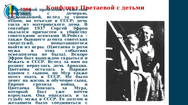 Конфликт Цветаевой с детьми У Цветаевой произошел тяжелый конфликт с дочерью, настаивавшей, вслед за своим отцом, на отъезде в СССР; дочь ушла из материнского дома. В сентябре 1937 Сергей Эфрон оказался причастен к убийству советскими агентами И.Рейсса – также бывшего агента советских спецслужб, попытавшегося выйти из игры. (Цветаева о роли мужа в этих событиях осведомлена не была). Вскоре Эфрон был вынужден скрыться и бежать в СССР. Вслед за ним на родину вернулась дочь Ариадна. Цветаева осталась в Париже вдвоем с сыном, но Мур также хотел ехать в СССР. Не было денег на жизнь и обучение сына, Европе грозила война, и Цветаева боялась за Мура, который был уже почти взрослым. Она опасалась и за судьбу мужа в СССР. Ее долгом и желанием было соединиться с мужем и дочерью. 