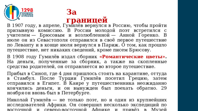 За границей В 1907 году, в апреле, Гумилёв вернулся в Россию, чтобы пройти призывную комиссию. В России молодой поэт встретился с учителем — Брюсовым и возлюбленной — Анной Горенко. В июле он из Севастополя отправился в своё первое путешествие по Леванту и в конце июля вернулся в Париж. О том, как прошло путешествие, нет никаких сведений, кроме писем Брюсову. В 1908 году Гумилёв издал сборник «Романтические цветы» .  На деньги, полученные за сборник, а также на скопленные средства родителей, он отправляется во второе путешествие. Прибыл в Синоп, где 4 дня пришлось стоять на карантине, оттуда в Стамбул. После Турции Гумилёв посетил Грецию, затем отправился в Египет. В Каире у путешественника неожиданно кончились деньги, и он вынужден был поехать обратно. 29 ноября  он вновь был в Петербурге. Николай Гумилёв — не только поэт, но и один из крупнейших исследователей Африки. Он совершил несколько экспедиций по восточной и северо-восточной Африке и привёз в Музей антропологии и этнографии (Кунсткамеру) в Санкт-Петербурге богатейшую коллекцию. 