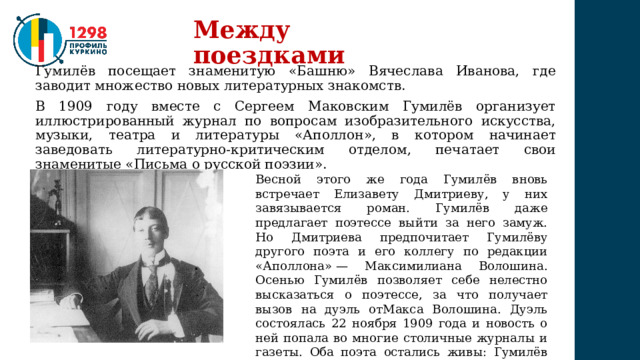 Между поездками Гумилёв посещает знаменитую «Башню» Вячеслава Иванова, где заводит множество новых литературных знакомств. В 1909 году вместе с Сергеем Маковским Гумилёв организует иллюстрированный журнал по вопросам изобразительного искусства, музыки, театра и литературы «Аполлон», в котором начинает заведовать литературно-критическим отделом, печатает свои знаменитые «Письма о русской поэзии». Весной этого же года Гумилёв вновь встречает Елизавету Дмитриеву, у них завязывается роман. Гумилёв даже предлагает поэтессе выйти за него замуж. Но Дмитриева предпочитает Гумилёву другого поэта и его коллегу по редакции «Аполлона» — Максимилиана Волошина. Осенью Гумилёв позволяет себе нелестно высказаться о поэтессе, за что получает вызов на дуэль отМакса Волошина. Дуэль состоялась 22 ноября 1909 года и новость о ней попала во многие столичные журналы и газеты. Оба поэта остались живы: Гумилёв промахнулся (либо стрелял в воздух), пистолет Волошина дал осечку. 