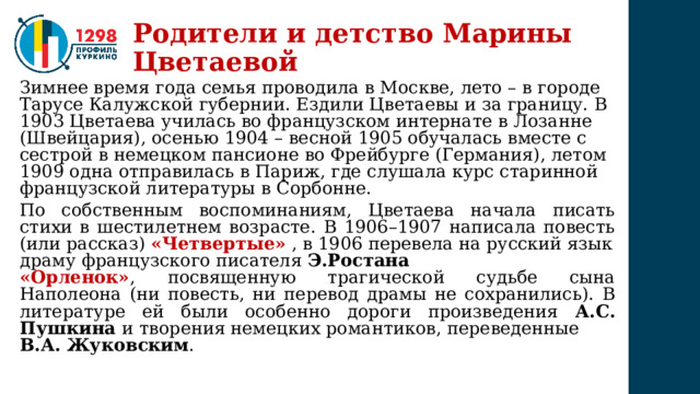 Родители и детство Марины Цветаевой Зимнее время года семья проводила в Москве, лето – в городе Тарусе Калужской губернии. Ездили Цветаевы и за границу. В 1903 Цветаева училась во французском интернате в Лозанне (Швейцария), осенью 1904 – весной 1905 обучалась вместе с сестрой в немецком пансионе во Фрейбурге (Германия), летом 1909 одна отправилась в Париж, где слушала курс старинной французской литературы в Сорбонне. По собственным воспоминаниям, Цветаева начала писать стихи в шестилетнем возрасте. В 1906–1907 написала повесть (или рассказ) «Четвертые»   , в 1906 перевела на русский язык драму французского писателя  Э.Ростана  «Орленок» ,  посвященную трагической судьбе сына Наполеона (ни повесть, ни перевод драмы не сохранились). В литературе ей были особенно дороги произведения А.С. Пушкина и творения немецких романтиков, переведенные  В.А. Жуковским . 