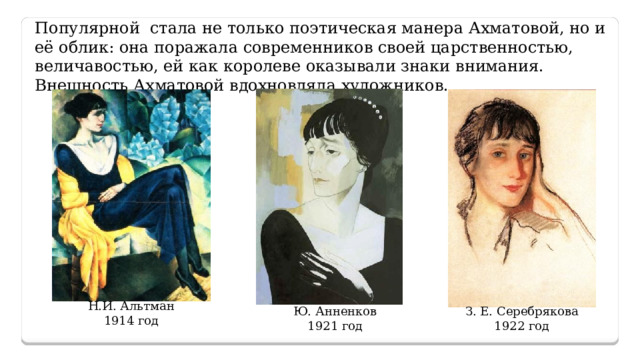 Популярной стала не только поэтическая манера Ахматовой, но и её облик: она поражала современников своей царственностью, величавостью, ей как королеве оказывали знаки внимания. Внешность Ахматовой вдохновляла художников. Н.И. Альтман 1914 год Ю. Анненков З. Е. Серебрякова 1921 год 1922 год 