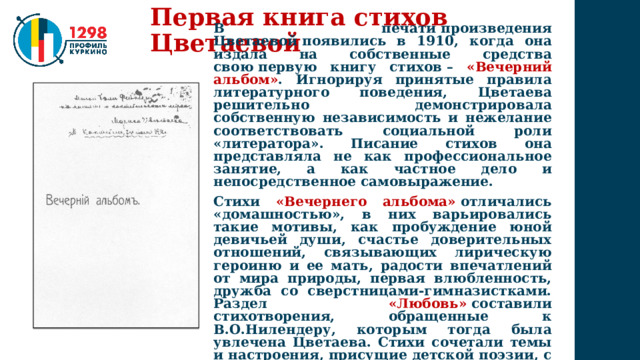 Первая книга стихов Цветаевой В печати произведения Цветаевой появились в 1910, когда она издала на собственные средства свою первую книгу стихов – «Вечерний альбом» . Игнорируя принятые правила литературного поведения, Цветаева решительно демонстрировала собственную независимость и нежелание соответствовать социальной роли «литератора». Писание стихов она представляла не как профессиональное занятие, а как частное дело и непосредственное самовыражение. Стихи «Вечернего альбома»   отличались «домашностью», в них варьировались такие мотивы, как пробуждение юной девичьей души, счастье доверительных отношений, связывающих лирическую героиню и ее мать, радости впечатлений от мира природы, первая влюбленность, дружба со сверстницами-гимназистками. Раздел  «Любовь»   составили стихотворения, обращенные к В.О.Нилендеру, которым тогда была увлечена Цветаева. Стихи сочетали темы и настроения, присущие детской поэзии, с виртуозной поэтической техникой. 
