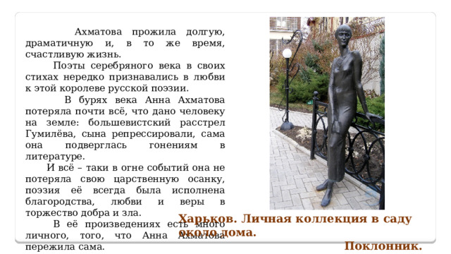  Ахматова прожила долгую, драматичную и, в то же время, счастливую жизнь.  Поэты серебряного века в своих стихах нередко признавались в любви к этой королеве русской поэзии.  В бурях века Анна Ахматова потеряла почти всё, что дано человеку на земле: большевистский расстрел Гумилёва, сына репрессировали, сама она подверглась гонениям в литературе.  И всё – таки в огне событий она не потеряла свою царственную осанку, поэзия её всегда была исполнена благородства, любви и веры в торжество добра и зла.  В её произведениях есть много личного, того, что Анна Ахматова пережила сама. Этим она и дорога русскому читателю. Харьков. Личная коллекция в саду около дома.  Поклонник. 
