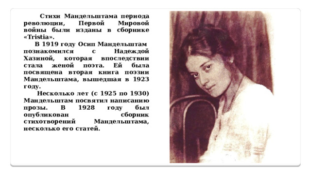  Стихи Мандельштама периода революции, Первой Мировой войны были изданы в сборнике «Tristia».  В 1919 году Осип Мандельштам познакомился с Надеждой Хазиной, которая впоследствии стала женой поэта. Ей была посвящена вторая книга поэзии Мандельштама, вышедшая в 1923 году.  Несколько лет (с 1925 по 1930) Мандельштам посвятил написанию прозы. В 1928 году был опубликован сборник стихотворений Мандельштама, несколько его статей.    
