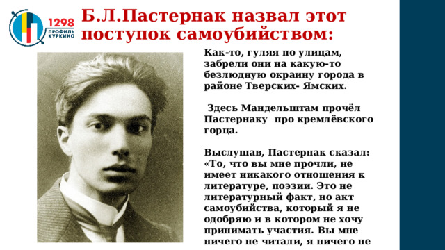 Б.Л.Пастернак назвал этот поступок самоубийством: Как-то, гуляя по улицам, забрели они на какую-то безлюдную окраину города в районе Тверских- Ямских.   Здесь Мандельштам прочёл Пастернаку про кремлёвского горца.  Выслушав, Пастернак сказал: «То, что вы мне прочли, не имеет никакого отношения к литературе, поэзии. Это не литературный факт, но акт самоубийства, который я не одобряю и в котором не хочу принимать участия. Вы мне ничего не читали, я ничего не слышал, и прошу вас не читать их никому другому» 