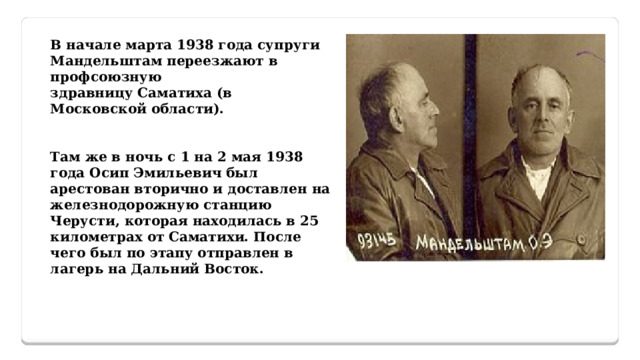 В начале марта 1938 года супруги Мандельштам переезжают в профсоюзную здравницу Саматиха (в Московской области).   Там же в ночь с 1 на 2 мая 1938 года Осип Эмильевич был арестован вторично и доставлен на железнодорожную станцию Черусти, которая находилась в 25 километрах от Саматихи. После чего был по этапу отправлен в лагерь на Дальний Восток. 