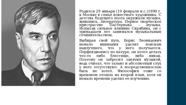 Родился 29 января (10 февраля н.с.)1890 г. в Москве в семье известного художника. С детства будущего поэта окружали музыка, живопись, литература. Первое творческое пристрастие Пастернака - музыка. Испытав сильное влияние Скрябина, он с тринадцати лет занимался музыкальным сочинительством, Выбирая свой путь, Борис Леонидович немало внимания уделял поискам наилучшего, что у него получается. Перфекционист по натуре, он хотел делать что-то либо блестяще, либо никак. Поэтому он забросил занятия музыкой, ведь считал, что талант и абсолютный слух у него отсутствуют. А посредственностью быть не хотел. Философия тоже со временем отошла на второй план, хотя он немало времени уделял ее изучению. 