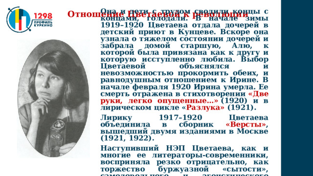 Отношение Цветаевой к революции Она и дети с трудом сводили концы с концами, голодали. В начале зимы 1919–1920 Цветаева отдала дочерей в детский приют в Кунцеве. Вскоре она узнала о тяжелом состоянии дочерей и забрала домой старшую, Алю, к которой была привязана как к другу и которую исступленно любила. Выбор Цветаевой объяснялся и невозможностью прокормить обеих, и равнодушным отношением к Ирине. В начале февраля 1920 Ирина умерла. Ее смерть отражена в стихотворении «Две руки, легко опущенные…»   (1920) и в лирическом цикле « Разлука»   (1921). Лирику 1917–1920 Цветаева объединила в сборник «Версты» , вышедший двумя изданиями в Москве (1921, 1922). Наступивший НЭП Цветаева, как и многие ее литераторы-современники, восприняла резко отрицательно, как торжество буржуазной «сытости», самодовольного и эгоистического меркантилизма. 