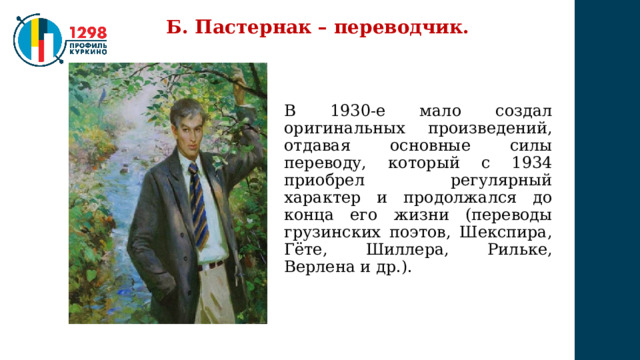 Б. Пастернак – переводчик. В 1930-е мало создал оригинальных произведений, отдавая основные силы переводу, который с 1934 приобрел регулярный характер и продолжался до конца его жизни (переводы грузинских поэтов, Шекспира, Гёте, Шиллера, Рильке, Верлена и др.). 