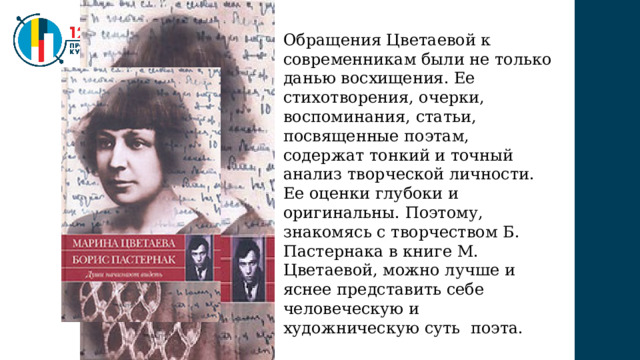 Обращения Цветаевой к современникам были не только данью восхищения. Ее стихотворения, очерки, воспоминания, статьи, посвященные поэтам, содержат тонкий и точный анализ творческой личности. Ее оценки глубоки и оригинальны. Поэтому, знакомясь с творчеством Б. Пастернака в книге М. Цветаевой, можно лучше и яснее представить себе человеческую и художническую суть поэта. 