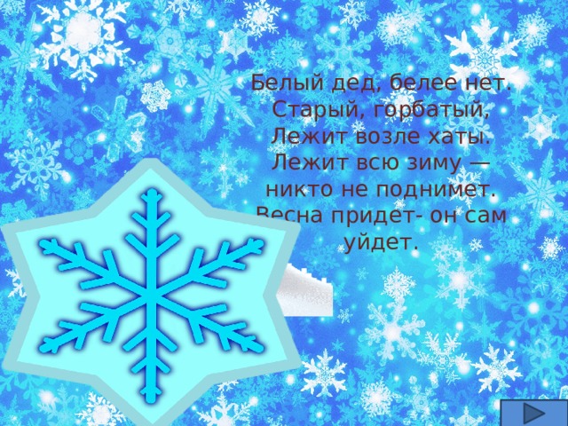 Белый дед, белее нет.  Старый, горбатый,  Лежит возле хаты.  Лежит всю зиму — никто не поднимет.  Весна придет- он сам уйдет. 