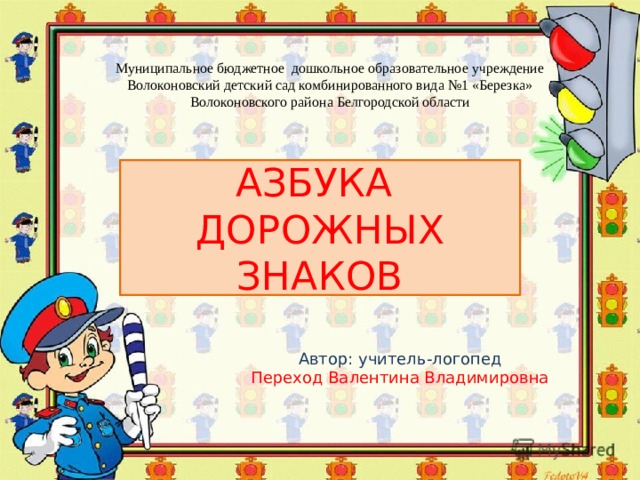 Муниципальное бюджетное дошкольное образовательное учреждение Волоконовский детский сад комбинированного вида №1 «Березка» Волоконовского района Белгородской области АЗБУКА ДОРОЖНЫХ ЗНАКОВ Автор: учитель-логопед Переход Валентина Владимировна 
