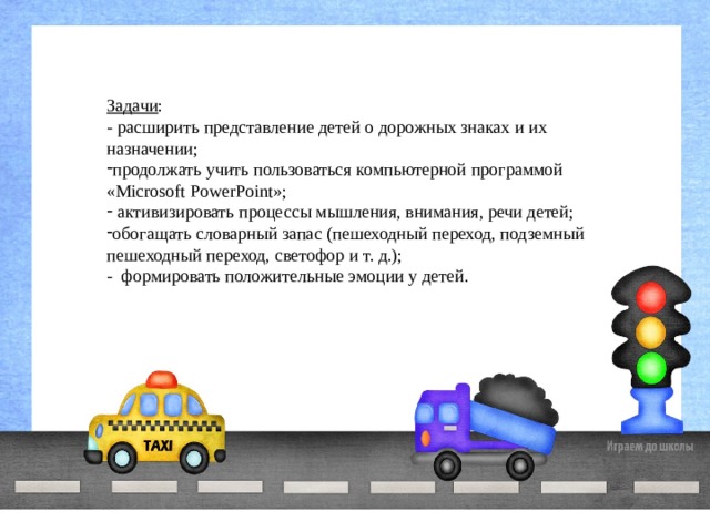 Задачи : - расширить представление детей о дорожных знаках и их назначении; продолжать учить пользоваться компьютерной программой «Microsoft PowerPoint»;  активизировать процессы мышления, внимания, речи детей; обогащать словарный запас (пешеходный переход, подземный пешеходный переход, светофор и т. д.); -  формировать положительные эмоции у детей. 