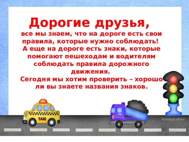 Дорогие друзья, все мы знаем, что на дороге есть свои правила, которые нужно соблюдать! А еще на дороге есть знаки, которые помогают пешеходам и водителям соблюдать правила дорожного движения. Сегодня мы хотим проверить – хорошо ли вы знаете названия знаков. 