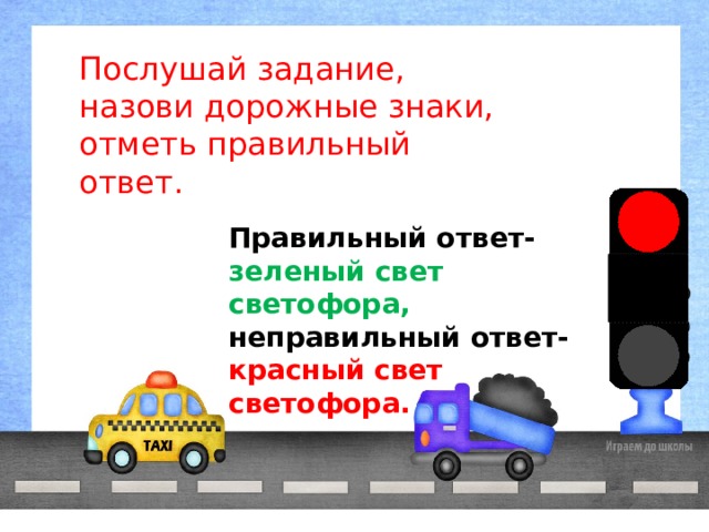 Послушай задание, назови дорожные знаки, отметь правильный ответ. Правильный ответ- зеленый свет светофора, неправильный ответ- красный свет светофора. 
