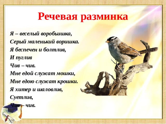 Речевая разминка Я – веселый воробьишка, Серый маленький воришка. Я беспечен и болтлив, И пуглив Чив – чив. Мне едой служат мошки, Мне едою служат крошки. Я хитер и шаловлив, Суетлив, Чив – чив.