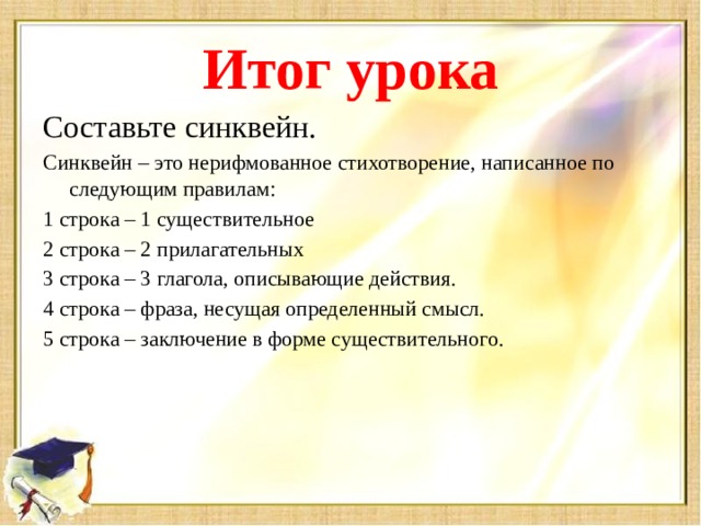 Итог урока Составьте синквейн. Синквейн – это нерифмованное стихотворение, написанное по следующим правилам: 1 строка – 1 существительное 2 строка – 2 прилагательных 3 строка – 3 глагола, описывающие действия. 4 строка – фраза, несущая определенный смысл. 5 строка – заключение в форме существительного.