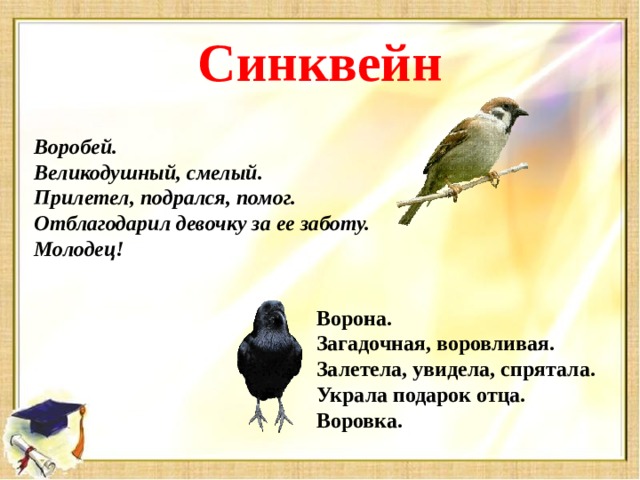 Синквейн Воробей. Великодушный, смелый. Прилетел, подрался, помог. Отблагодарил девочку за ее заботу. Молодец! Ворона. Загадочная, воровливая. Залетела, увидела, спрятала. Украла подарок отца. Воровка.