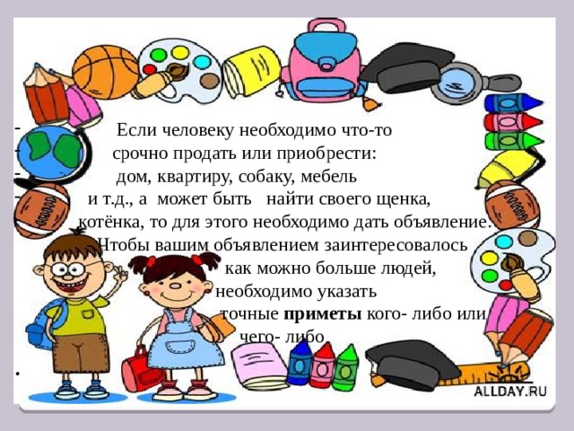  Если человеку необходимо что-то  срочно продать или приобрести:  дом, квартиру, собаку, мебель  и т.д., а может быть найти своего щенка,  котёнка, то для этого необходимо дать объявление.  - Чтобы вашим объявлением заинтересовалось  как можно больше людей,  необходимо указать  точные приметы кого- либо или  чего- либо . -. 