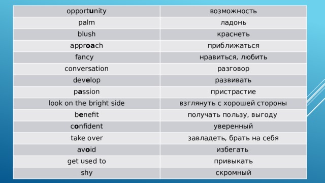 opport u nity возможность palm ладонь blush краснеть appr oa ch приближаться fancy нравиться, любить conversation разговор dev e lop p a ssion развивать пристрастие look on the bright side взглянуть с хорошей стороны b e nefit получать пользу, выгоду c o nfident уверенный take over завладеть, брать на себя av o id избегать get used to shy привыкать скромный 