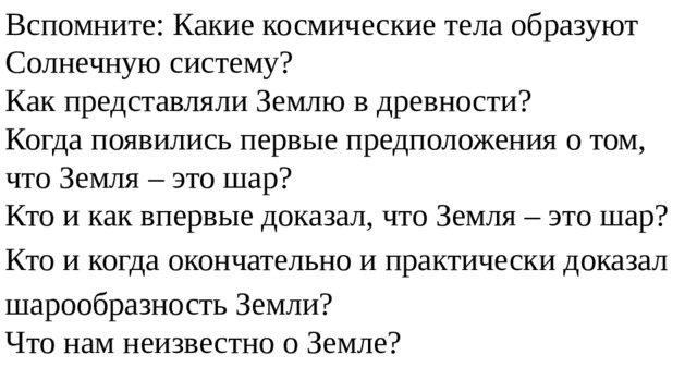 Вспомните: Какие космические тела образуют Солнечную систему? Как представляли Землю в древности? Когда появились первые предположения о том, что Земля – это шар? Кто и как впервые доказал, что Земля – это шар? Кто и когда окончательно и практически доказал шаро­образность Земли? Что нам неизвестно о Земле? 