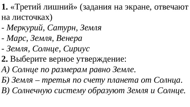 1. «Третий лишний» (задания на экране, отвечают на листочках) - Меркурий, Сатурн, Земля - Марс, Земля, Венера - Земля, Солнце, Сириус 2. Выберите верное утверждение: А) Солнце по размерам равно Земле. Б) Земля – третья по счету планета от Солнца. В) Солнечную систему образуют Земля и Солнце. 
