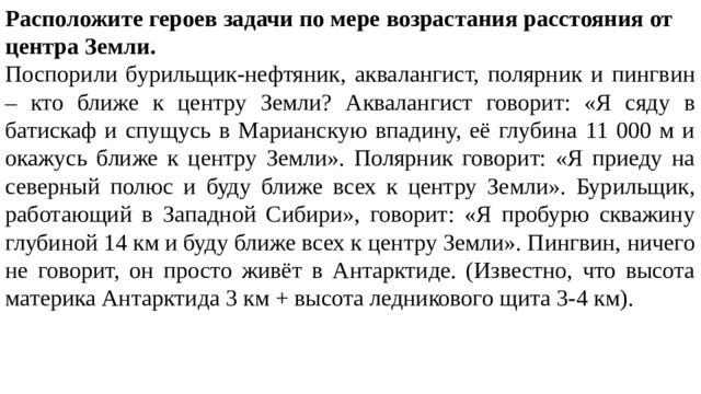 Расположите героев задачи по мере возрастания расстояния от центра Земли. Поспорили бурильщик-нефтяник, аквалангист, полярник и пингвин – кто ближе к центру Земли? Аквалангист говорит: «Я сяду в батискаф и спущусь в Марианскую впадину, её глубина 11 000 м и окажусь ближе к центру Земли». Полярник говорит: «Я приеду на северный полюс и буду ближе всех к центру Земли». Бурильщик, работающий в Западной Сибири», говорит: «Я пробурю скважину глубиной 14 км и буду ближе всех к центру Земли». Пингвин, ничего не говорит, он просто живёт в Антарктиде. (Известно, что высота материка Антарктида 3 км + высота ледникового щита 3-4 км). 