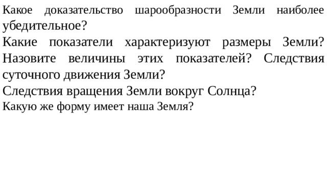 Какое доказательство шарообразности Земли наиболее убедительное? Какие показатели характеризуют размеры Земли? Назовите величины этих показателей? Следствия суточного движения Земли? Следствия вращения Земли вокруг Солнца? Какую же форму имеет наша Земля? 