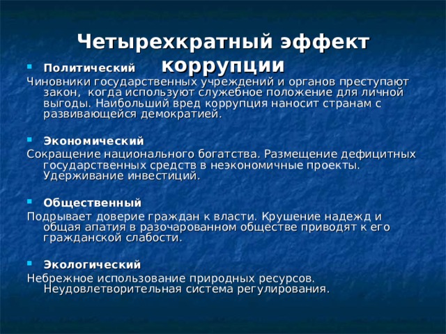 Четырехкратный эффект коррупции Политический Чиновники государственных учреждений и органов преступают закон, когда используют служебное положение для личной выгоды. Наибольший вред коррупция наносит странам с развивающейся демократией. Экономический Сокращение национального богатства. Размещение дефицитных государственных средств в неэкономичные проекты. Удерживание инвестиций. Общественный Подрывает доверие граждан к власти. Крушение надежд и общая апатия в разочарованном обществе приводят к его гражданской слабости. Экологический Небрежное использование природных ресурсов. Неудовлетворительная система регулирования. 