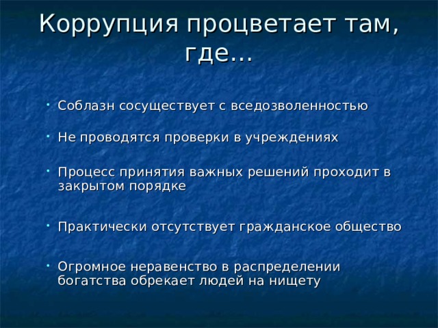 Коррупция процветает там, где…   С облазн сосуществует с вседозволенностью  Н е проводятся проверки в учреждениях С облазн сосуществует с вседозволенностью  Н е проводятся проверки в учреждениях П роцесс принятия важных решений проходит в закрытом порядке П роцесс принятия важных решений проходит в закрытом порядке Практически отсутствует гражданское общество Практически отсутствует гражданское общество О громное неравенство в распределении богатства обрекает людей на нищету О громное неравенство в распределении богатства обрекает людей на нищету 