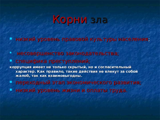 Корни зла низкий уровень правовой культуры населения ;        несовершенство законодательства; специфика преступлений; коррупция имеет не только скрытый, но и согласительный характер. Как правило, такие действия не влекут за собой жалоб, так как взаимовыгодны. переходный этап экономического развития; низкий уровень жизни и оплаты труда. 