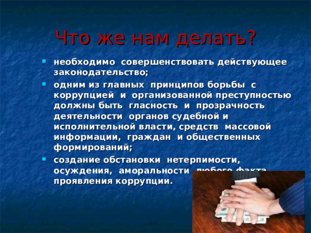 Что же нам делать? необходимо совершенствовать действующее законодательство; одним из главных принципов борьбы с коррупцией и организованной преступностью должны быть гласность и прозрачность деятельности органов судебной и исполнительной власти, средств массовой информации, граждан и общественных формирований; создание обстановки нетерпимости, осуждения, аморальности любого факта проявления коррупции.  