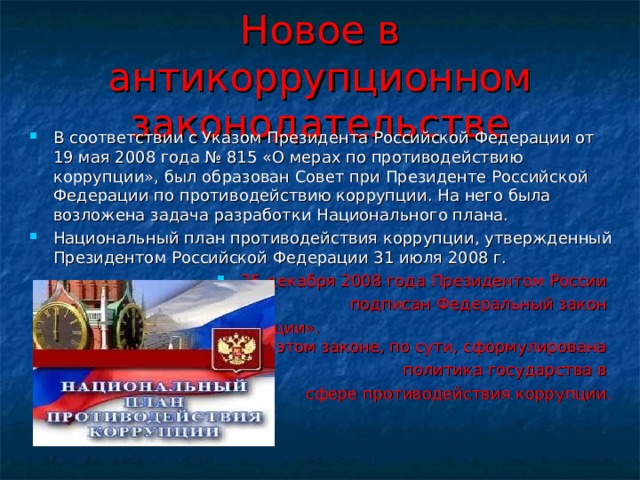 Новое в антикоррупционном законодательстве В соответствии с Указом Президента Российской Федерации от 19 мая 2008 года № 815 «О мерах по противодействию коррупции», был образован Совет при Президенте Российской Федерации по противодействию коррупции. На него была возложена задача разработки Национального плана. Национальный план противодействия коррупции, утвержденный Президентом Российской Федерации 31 июля 2008 г. 25 декабря 2008 года Президентом России подписан Федеральный закон «О противодействии коррупции». В этом законе, по сути, сформулирована политика государства в сфере противодействия коррупции. 