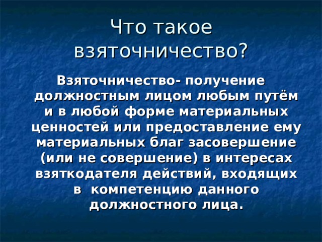 Что такое взяточничество? Взяточничество- получение должностным лицом любым путём и в любой форме материальных ценностей или предоставление ему материальных благ засовершение (или не совершение) в интересах взяткодателя действий, входящих в компетенцию данного должностного лица. 